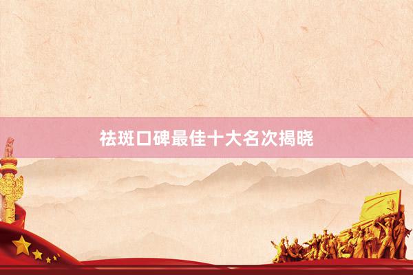 祛斑口碑最佳十大名次揭晓