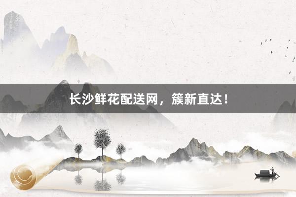长沙鲜花配送网，簇新直达！