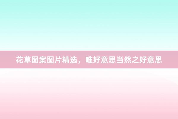 花草图案图片精选，唯好意思当然之好意思