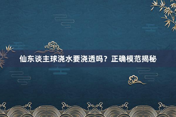 仙东谈主球浇水要浇透吗？正确模范揭秘