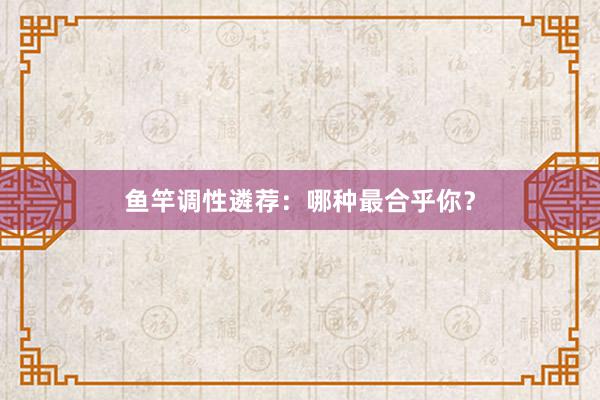 鱼竿调性遴荐：哪种最合乎你？