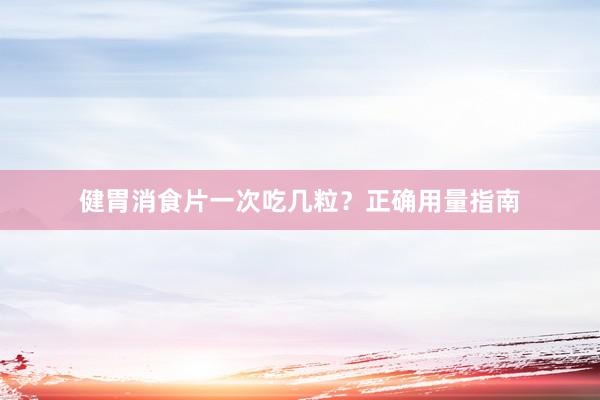 健胃消食片一次吃几粒？正确用量指南