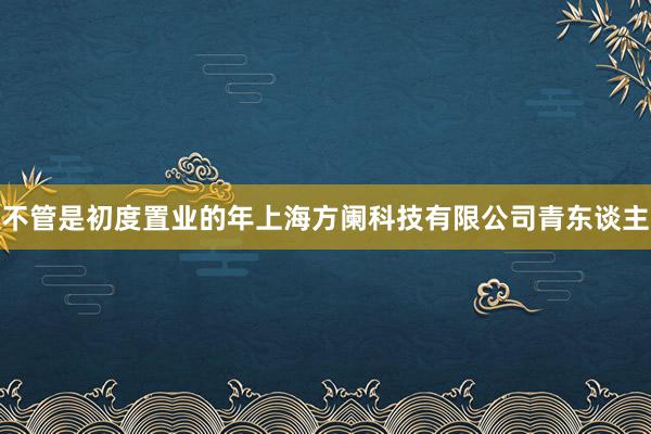 不管是初度置业的年上海方阑科技有限公司青东谈主